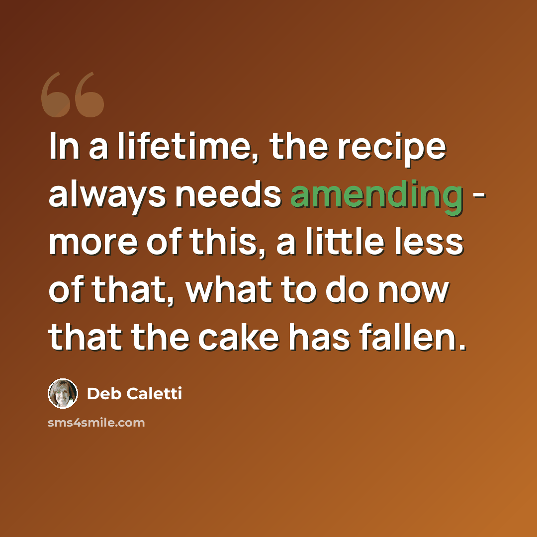 “In a lifetime, the recipe always needs amending - more of this, a little less of that, what to do now that the cake has fallen.” quote by Deb Caletti