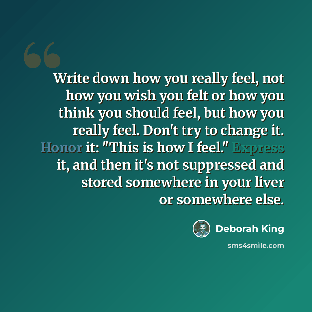 “Write down how you really feel, not how you wish you felt or how you think you should feel, but how you really feel. Don't try to change it. Honor it: "This is how I feel." Express it, and then it's not suppressed and stored somewhere in your liver or somewhere else.” quote by Deborah King