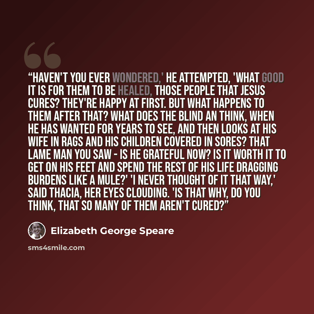 “Haven't you ever wondered,' he attempted, 'what good it is for them to be healed, those people that Jesus cures? They're happy at first. But what happens to them after that? What does the blind an think, when he has wanted for years to see, and then looks at his wife in rags and his children…” quote by Elizabeth George Speare