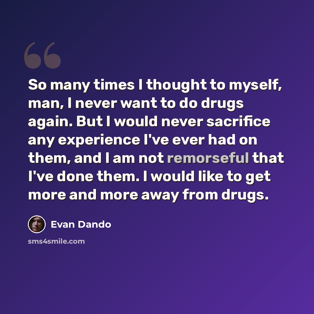 “So many times I thought to myself, man, I never want to do drugs again. But I would never sacrifice any experience I've ever had on them, and I am not remorseful that I've done them. I would like to get more and more away from drugs.” quote by Evan Dando