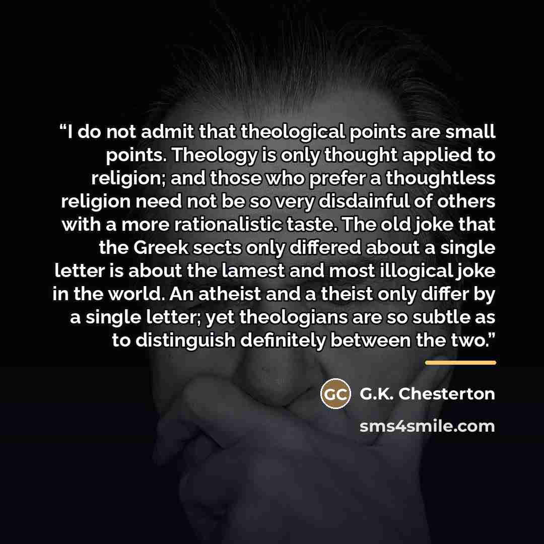 “I do not admit that theological points are small points. Theology is only thought applied to religion; and those who prefer a thoughtless religion need not be so very disdainful of others with a more rationalistic taste. The old joke that the Greek sects only differed about a single letter is…” quote by G.K. Chesterton