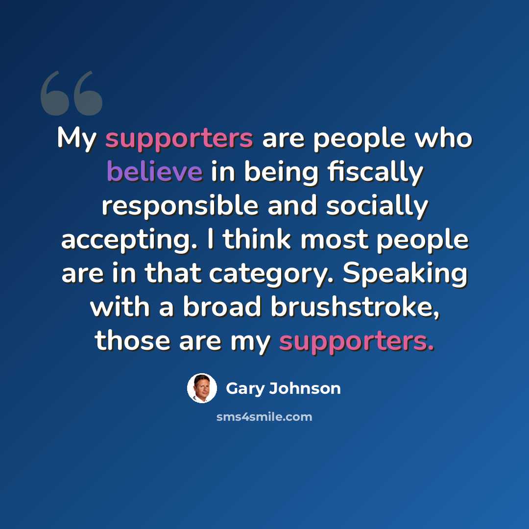 “My supporters are people who believe in being fiscally responsible and socially accepting. I think most people are in that category. Speaking with a broad brushstroke, those are my supporters.” quote by Gary Johnson