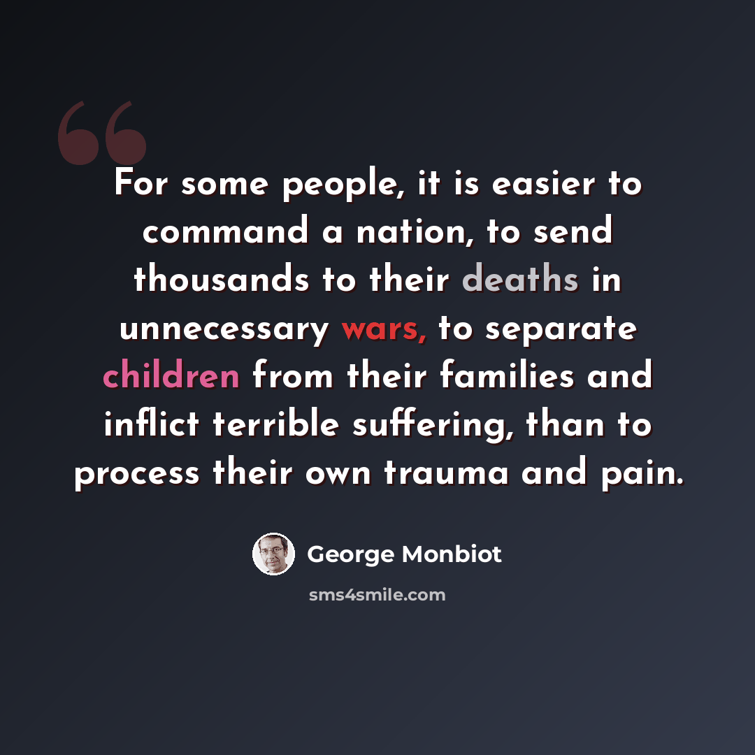 “For some people, it is easier to command a nation, to send thousands to their deaths in unnecessary wars, to separate children from their families and inflict terrible suffering, than to process their own trauma and pain.” quote by George Monbiot