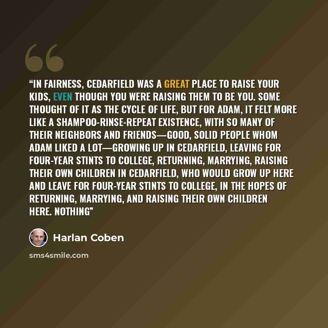 “In fairness, Cedarfield was a great place to raise your kids, even though you were raising them to be you. Some thought of it as the cycle of life, but for Adam, it felt more like a shampoo-rinse-repeat existence, with so many of their neighbors and friends—good, solid people whom Adam liked a…” quote by Harlan Coben