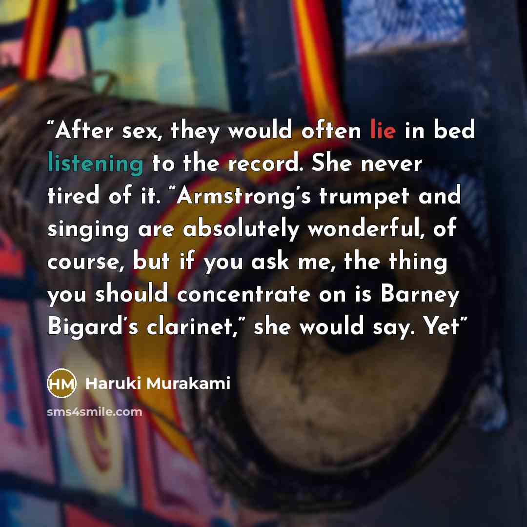 “After sex, they would often lie in bed listening to the record. She never tired of it. “Armstrong’s trumpet and singing are absolutely wonderful, of course, but if you ask me, the thing you should concentrate on is Barney Bigard’s clarinet,” she would say. Yet” quote by Haruki Murakami