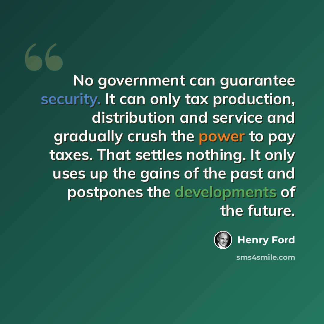 “No government can guarantee security. It can only tax production, distribution and service and gradually crush the power to pay taxes. That settles nothing. It only uses up the gains of the past and postpones the developments of the future.” quote by Henry Ford