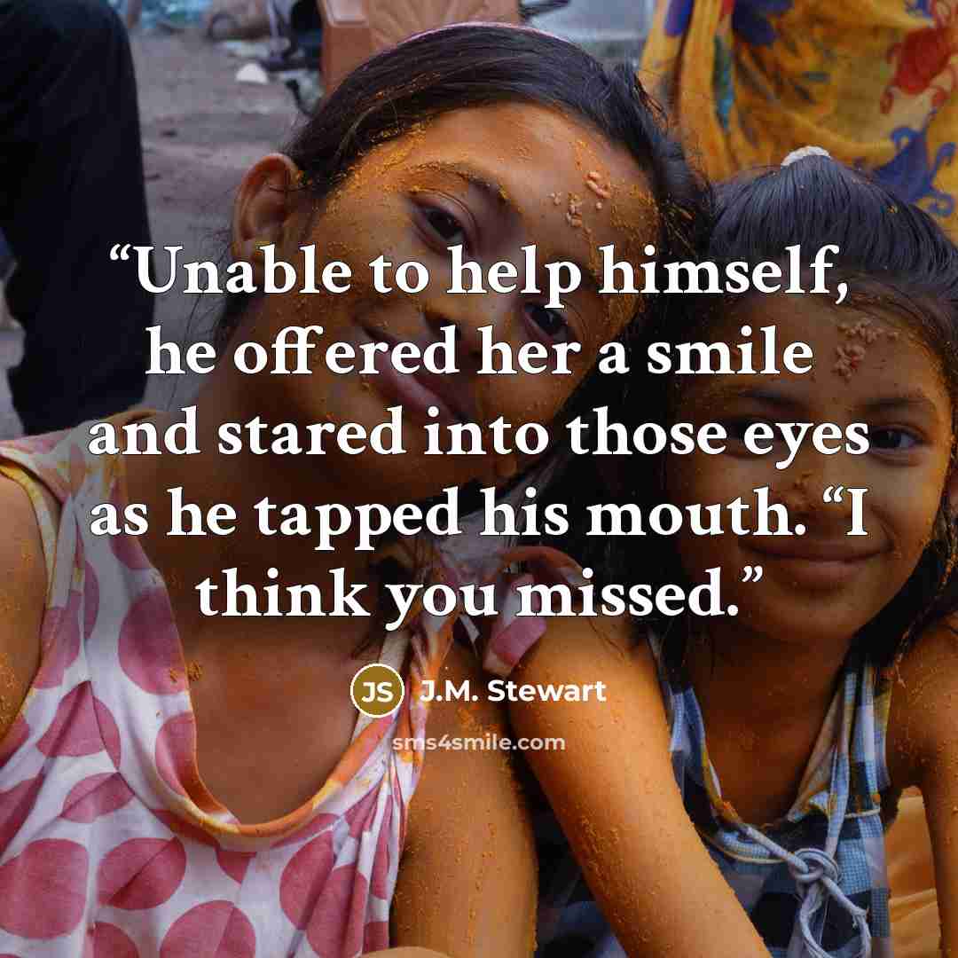 “Unable to help himself, he offered her a smile and stared into those eyes as he tapped his mouth. “I think you missed.” quote by J.M. Stewart