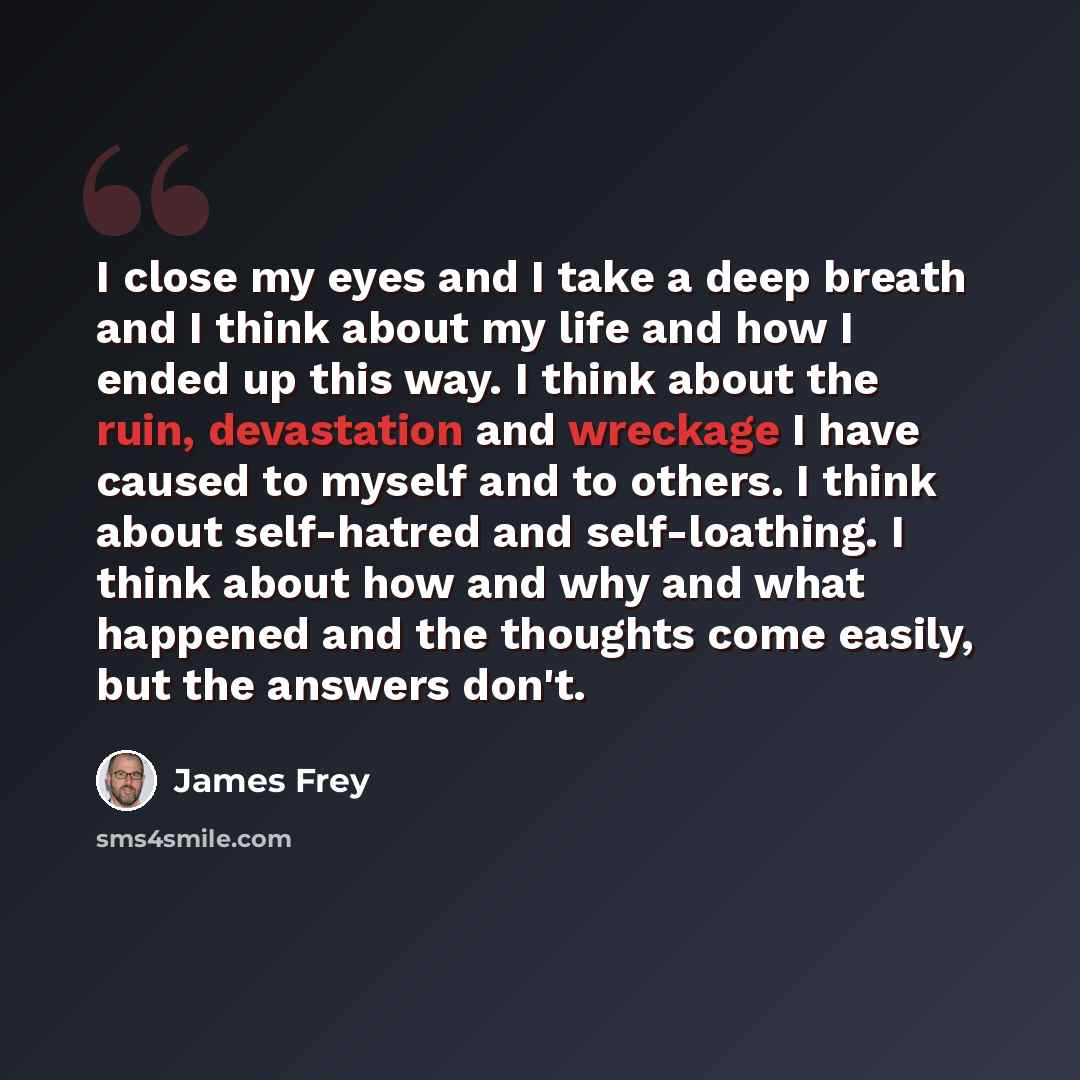 “I close my eyes and I take a deep breath and I think about my life and how I ended up this way. I think about the ruin, devastation and wreckage I have caused to myself and to others. I think about self-hatred and self-loathing. I think about how and why and what happened and the thoughts come…” quote by James Frey