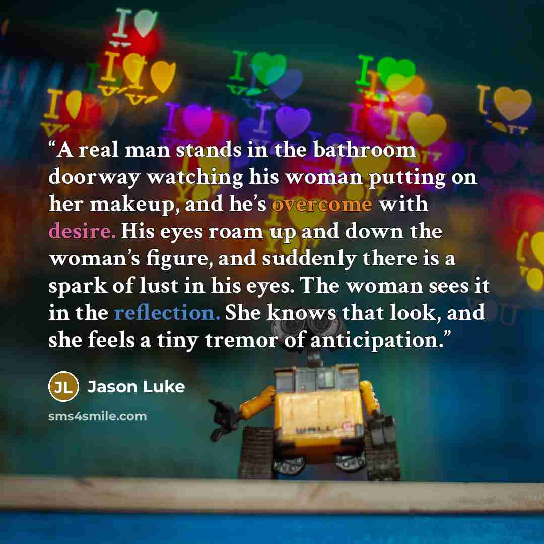 “A real man stands in the bathroom doorway watching his woman putting on her makeup, and he’s overcome with desire. His eyes roam up and down the woman’s figure, and suddenly there is a spark of lust in his eyes. The woman sees it in the reflection. She knows that look, and she feels a tiny tremor…” quote by Jason Luke