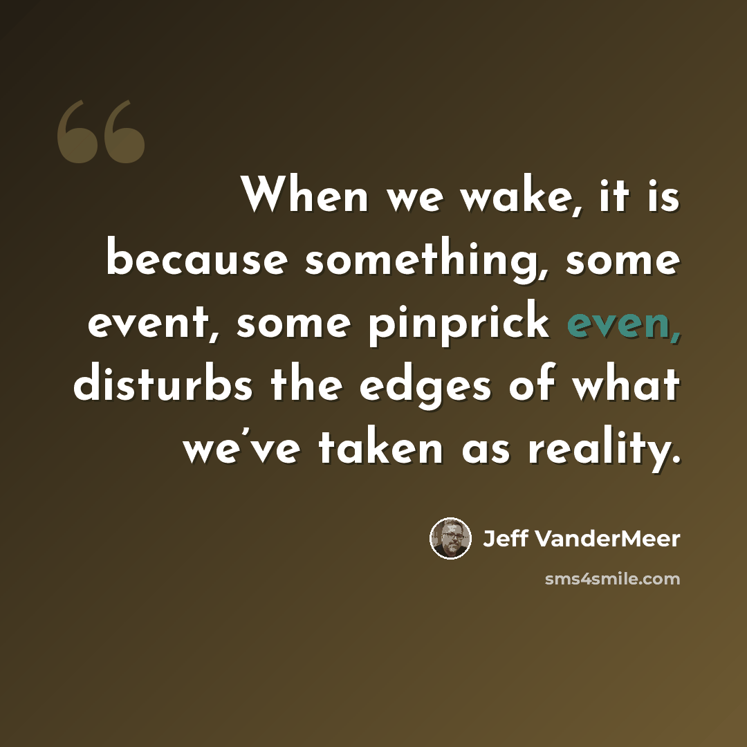 “When we wake, it is because something, some event, some pinprick even, disturbs the edges of what we’ve taken as reality.” quote by Jeff VanderMeer