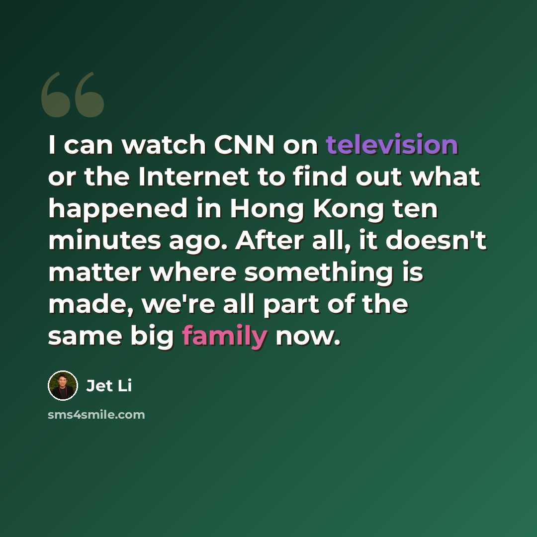 “I can watch CNN on television or the Internet to find out what happened in Hong Kong ten minutes ago. After all, it doesn't matter where something is made, we're all part of the same big family now.” quote by Jet Li