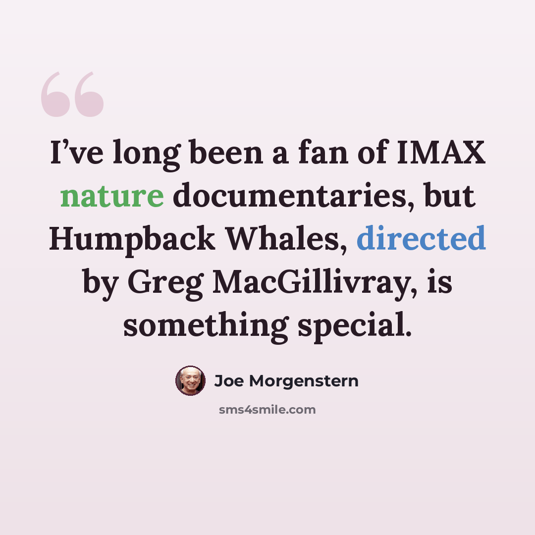 “I’ve long been a fan of IMAX nature documentaries, but Humpback Whales, directed by Greg MacGillivray, is something special.” quote by Joe Morgenstern