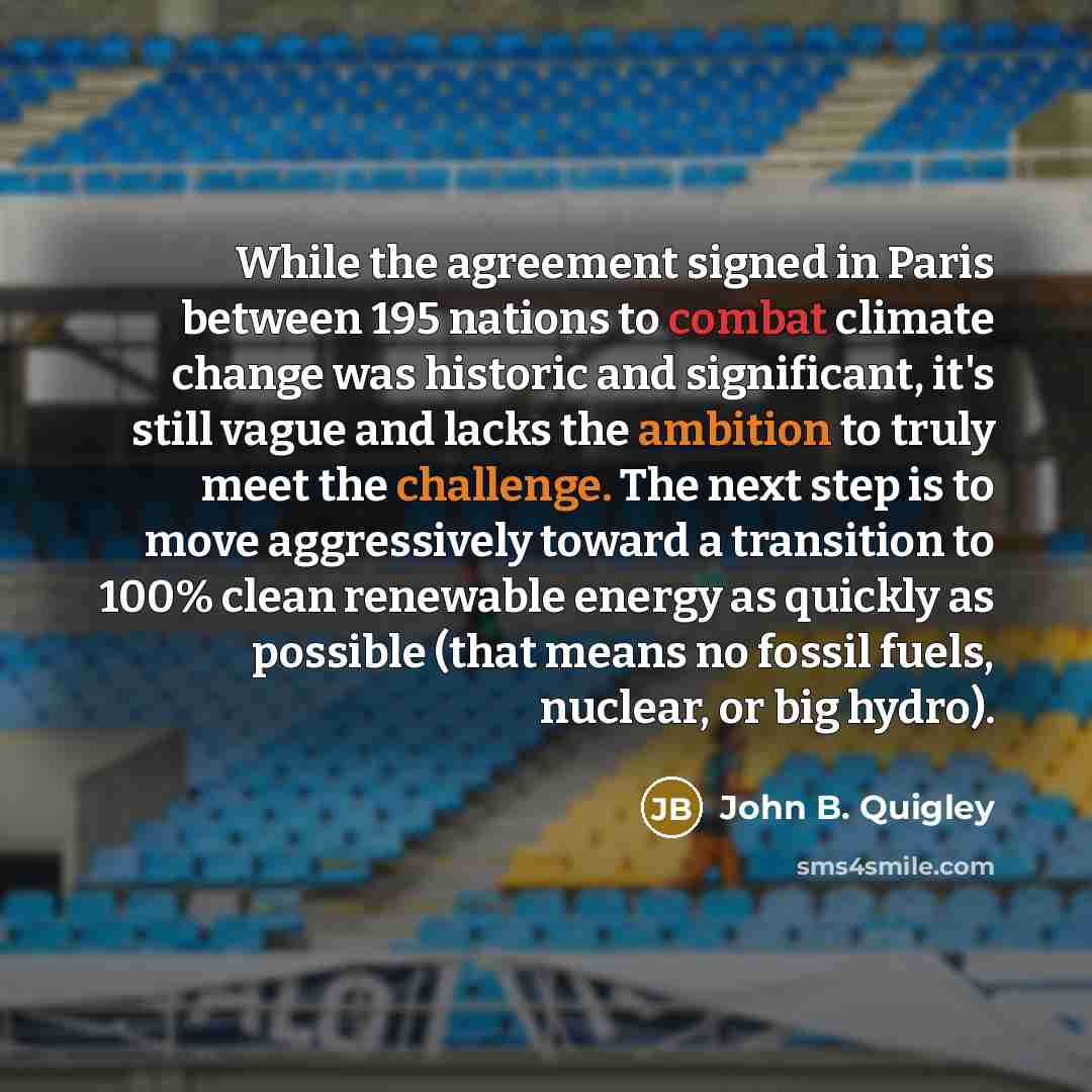 “While the agreement signed in Paris between 195 nations to combat climate change was historic and significant, it's still vague and lacks the ambition to truly meet the challenge. The next step is to move aggressively toward a transition to 100% clean renewable energy as quickly as possible (that…” quote by John B. Quigley