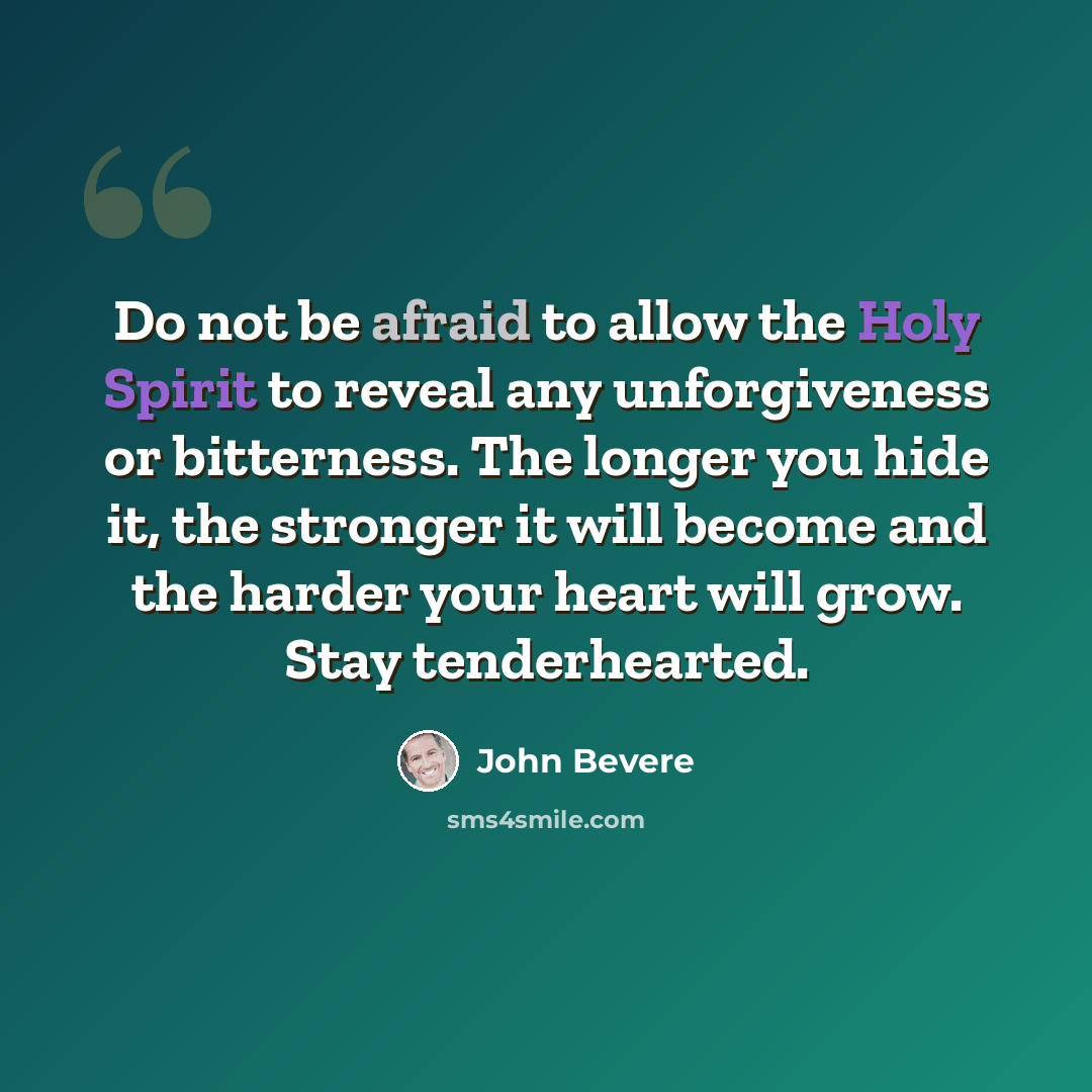 “Do not be afraid to allow the Holy Spirit to reveal any unforgiveness or bitterness. The longer you hide it, the stronger it will become and the harder your heart will grow. Stay tenderhearted.” quote by John Bevere