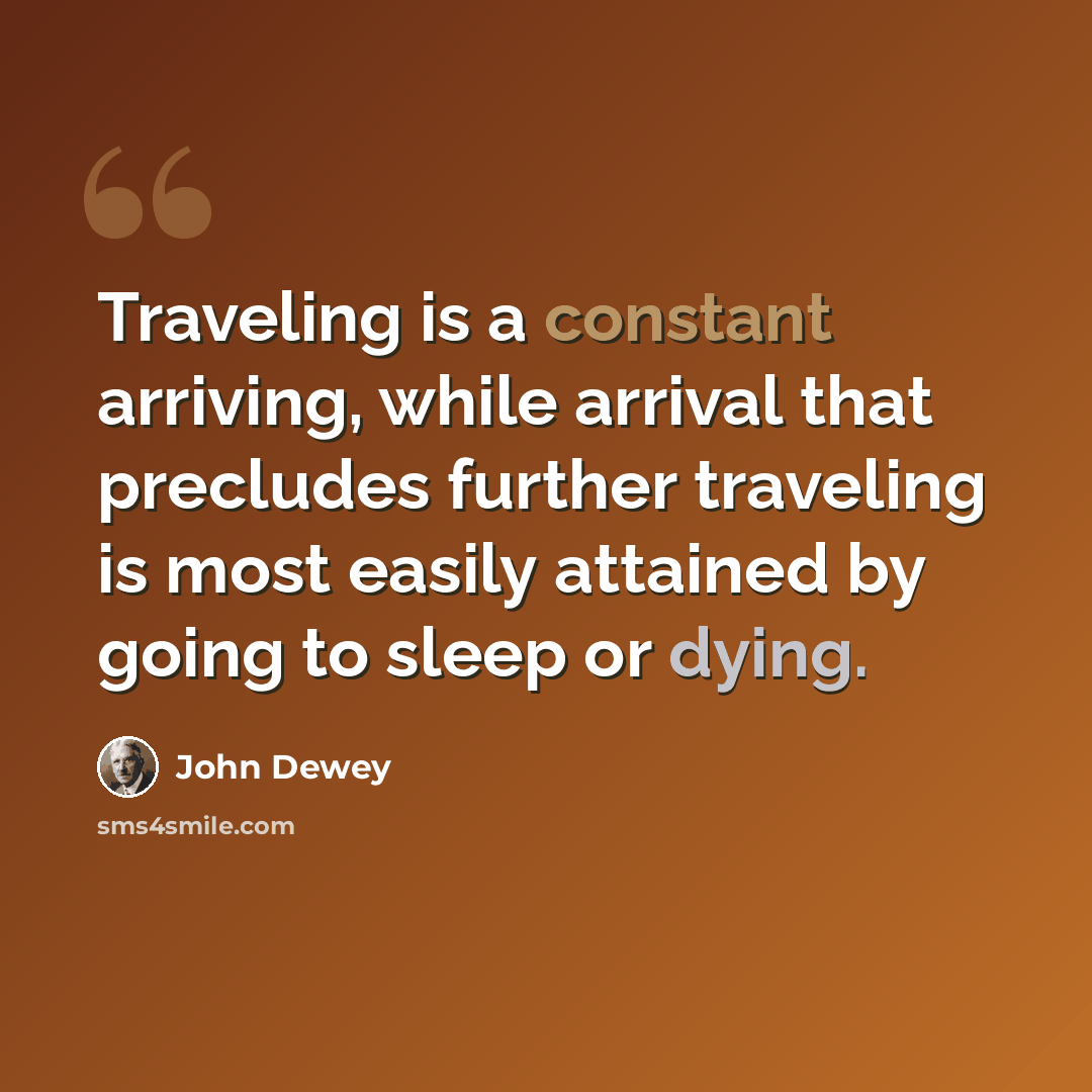 “Traveling is a constant arriving, while arrival that precludes further traveling is most easily attained by going to sleep or dying.” quote by John Dewey