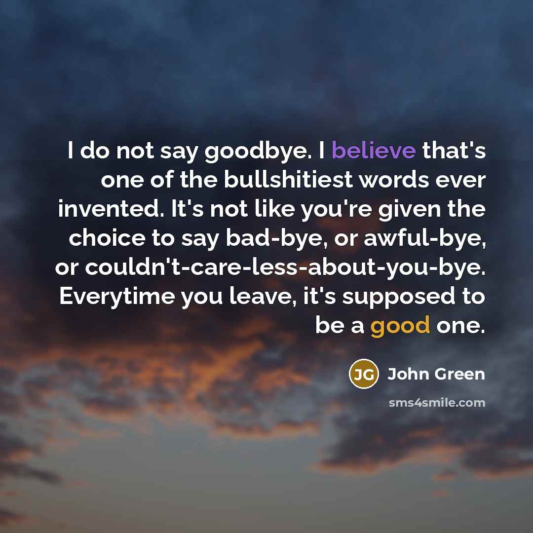 “I do not say goodbye. I believe that's one of the bullshitiest words ever invented. It's not like you're given the choice to say bad-bye, or awful-bye, or couldn't-care-less-about-you-bye. Everytime you leave, it's supposed to be a good one.” quote by John Green