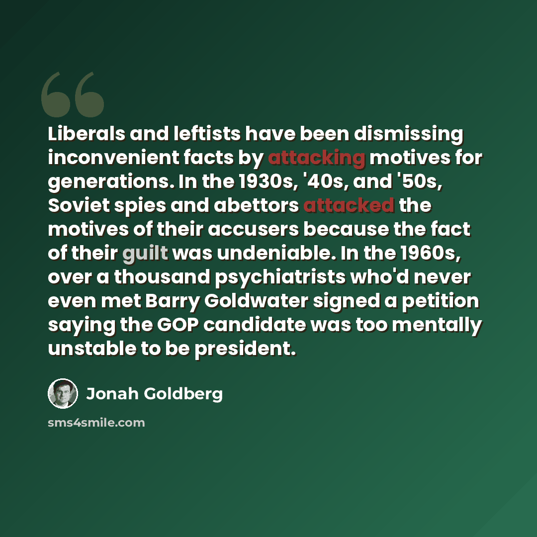 “Liberals and leftists have been dismissing inconvenient facts by attacking motives for generations. In the 1930s, '40s, and '50s, Soviet spies and abettors attacked the motives of their accusers because the fact of their guilt was undeniable. In the 1960s, over a thousand psychiatrists who'd never…” quote by Jonah Goldberg