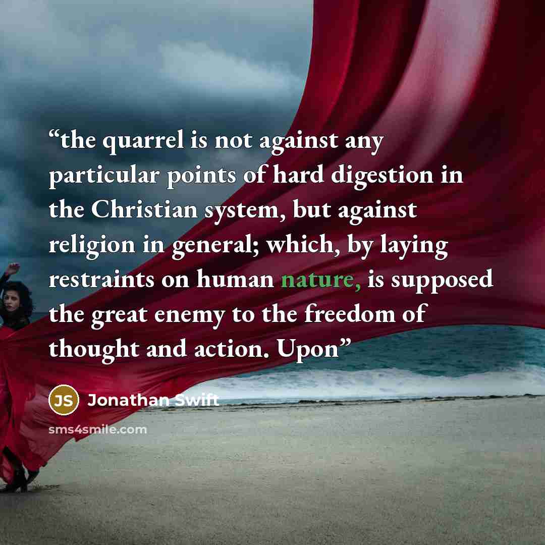 “the quarrel is not against any particular points of hard digestion in the Christian system, but against religion in general; which, by laying restraints on human nature, is supposed the great enemy to the freedom of thought and action. Upon” quote by Jonathan Swift