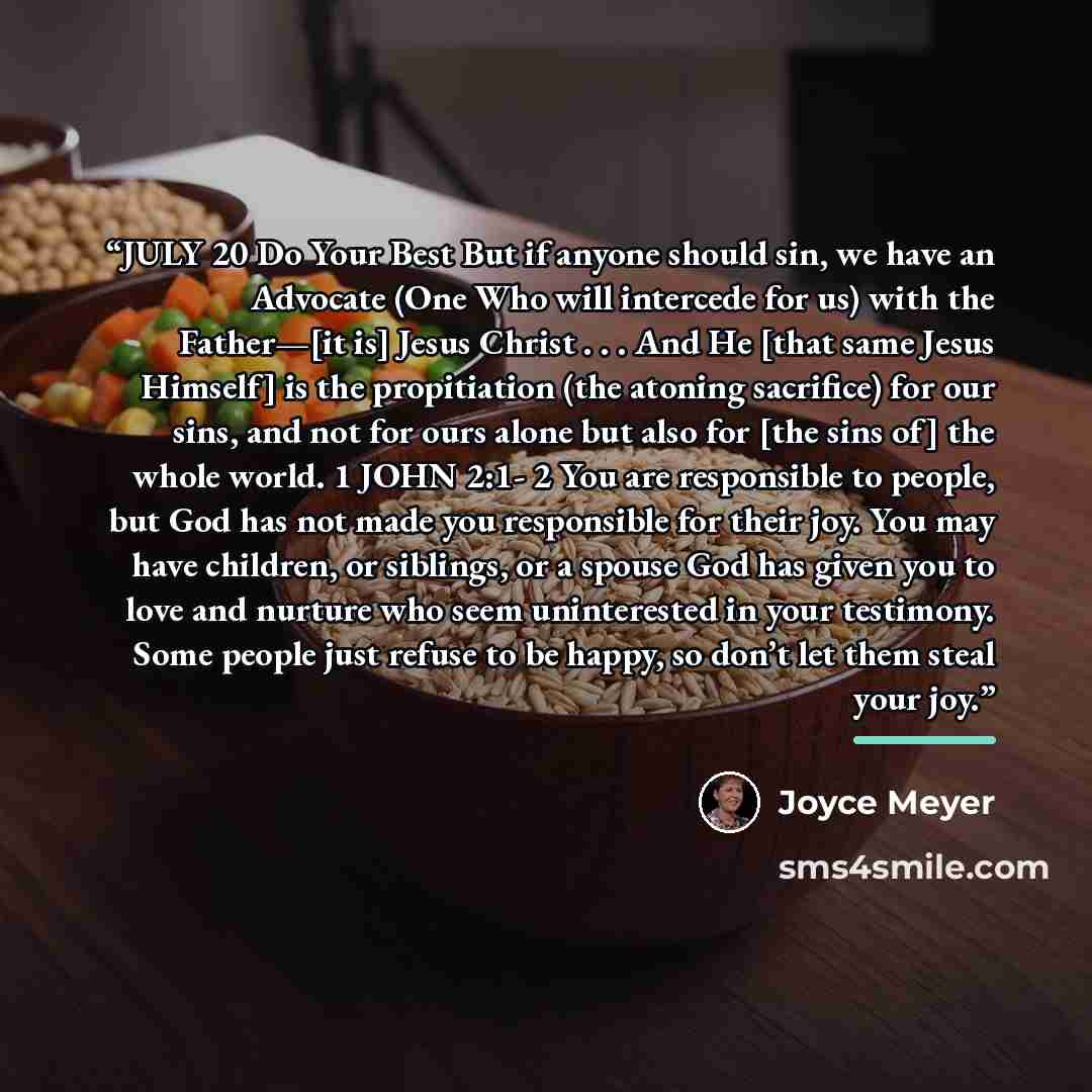 “JULY 20 Do Your Best But if anyone should sin, we have an Advocate (One Who will intercede for us) with the Father—[it is] Jesus Christ . . . And He [that same Jesus Himself] is the propitiation (the atoning sacrifice) for our sins, and not for ours alone but also for [the sins of] the whole…” quote by Joyce Meyer