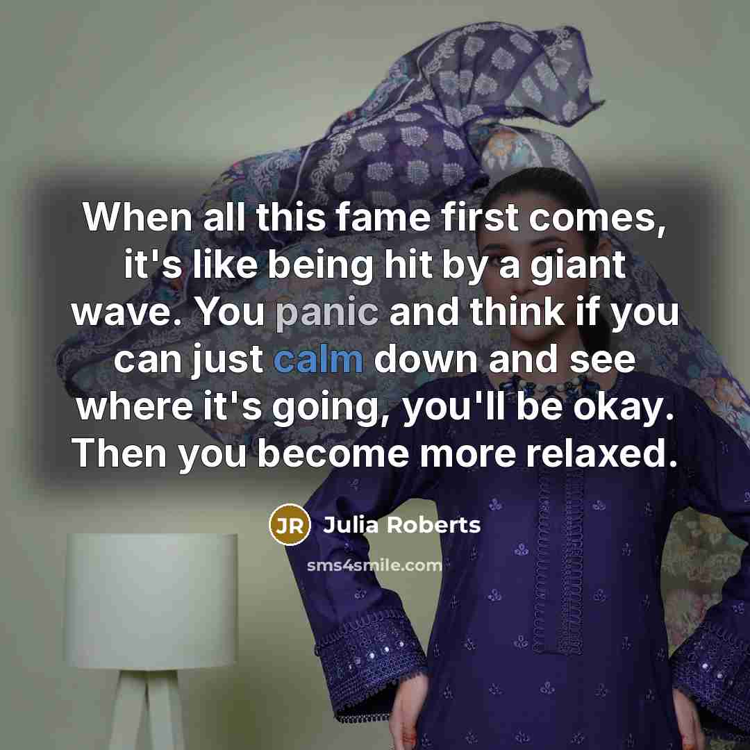 “When all this fame first comes, it's like being hit by a giant wave. You panic and think if you can just calm down and see where it's going, you'll be okay. Then you become more relaxed.” quote by Julia Roberts