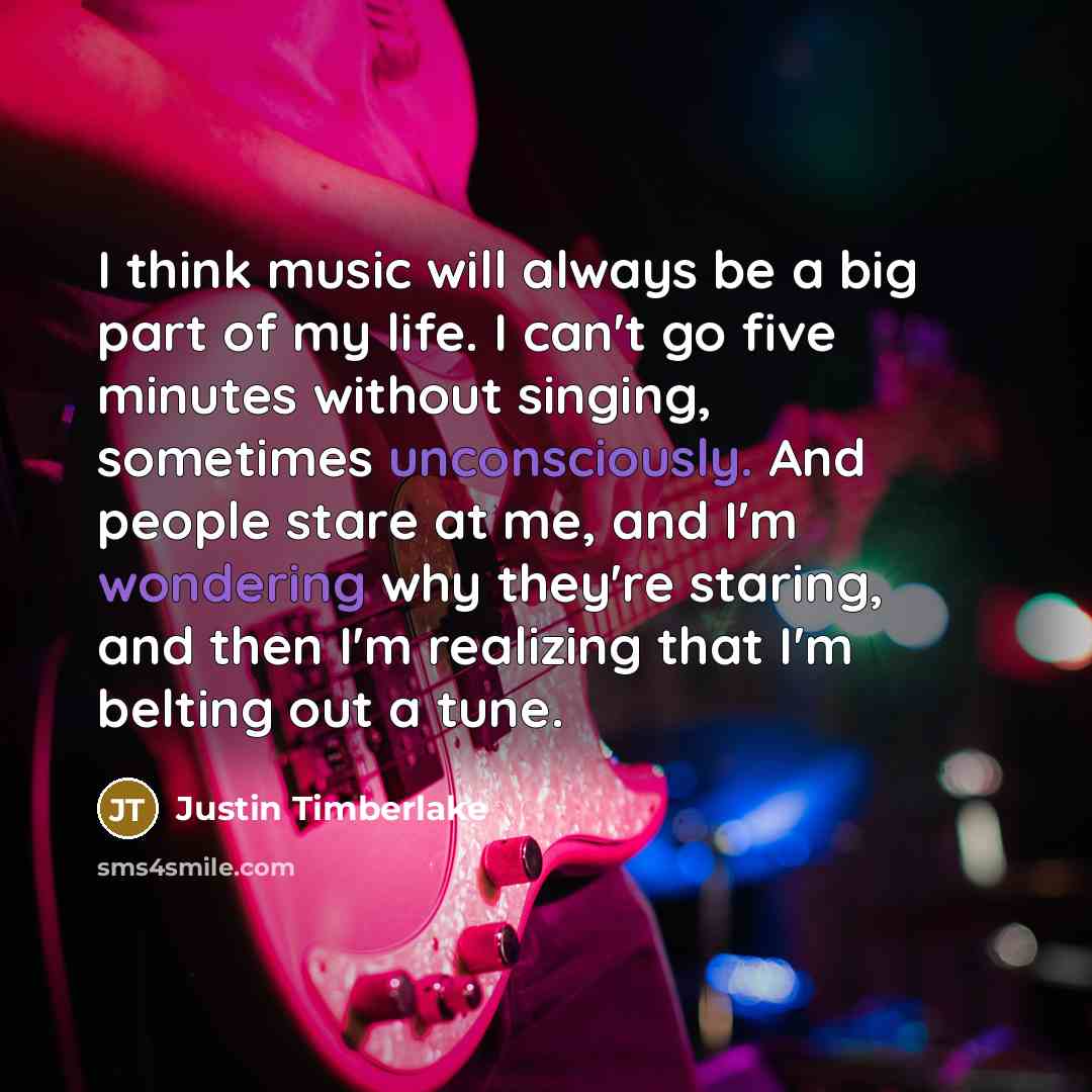 “I think music will always be a big part of my life. I can't go five minutes without singing, sometimes unconsciously. And people stare at me, and I'm wondering why they're staring, and then I'm realizing that I'm belting out a tune.” quote by Justin Timberlake