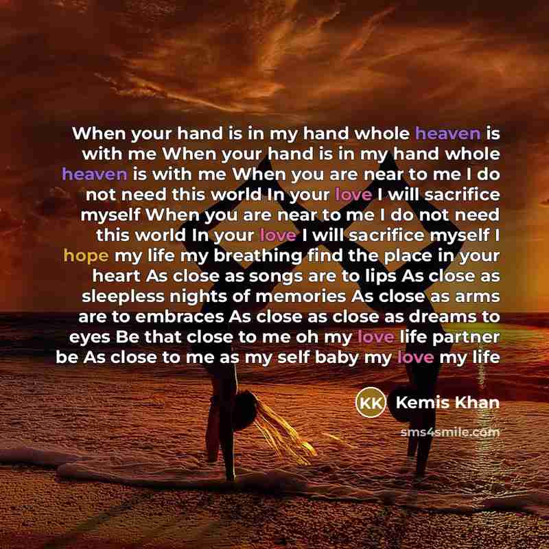 “When your hand is in my hand whole heaven is with me When your hand is in my hand whole heaven is with me When you are near to me I do not need this world In your love I will sacrifice myself When you are near to me I do not need this world In your love I will sacrifice myself I hope my life my…” quote by Kemis Khan