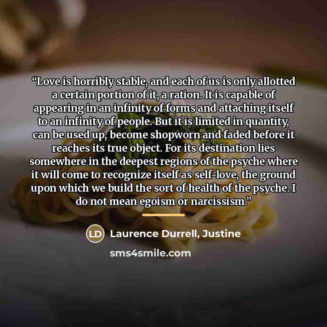 “Love is horribly stable, and each of us is only allotted a certain portion of it, a ration. It is capable of appearing in an infinity of forms and attaching itself to an infinity of people. But it is limited in quantity, can be used up, become shopworn and faded before it reaches its true object…” quote by Justine Laurence Durrell