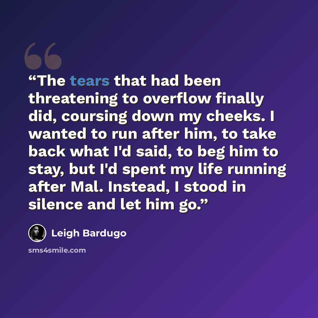 “The tears that had been threatening to overflow finally did, coursing down my cheeks. I wanted to run after him, to take back what I'd said, to beg him to stay, but I'd spent my life running after Mal. Instead, I stood in silence and let him go.” quote by Leigh Bardugo