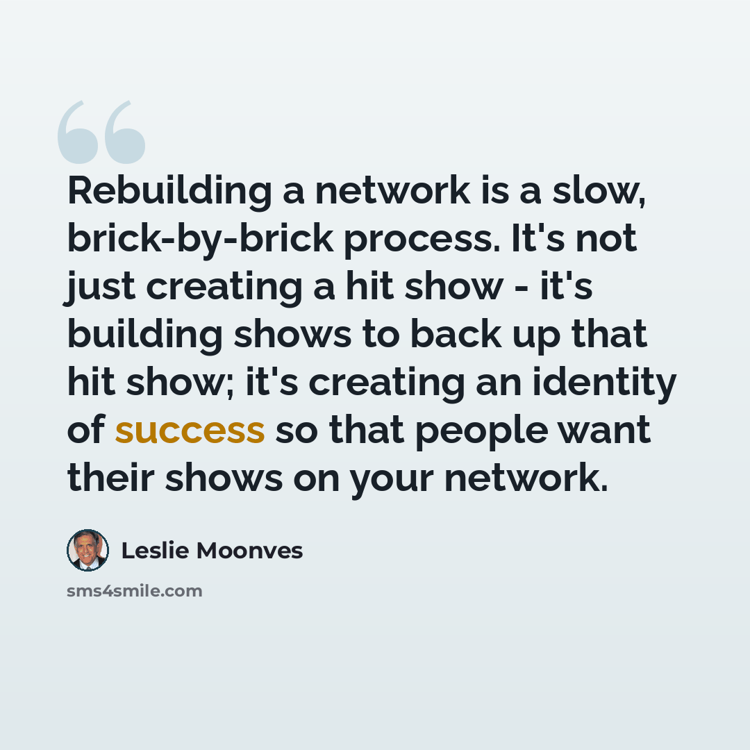“Rebuilding a network is a slow, brick-by-brick process. It's not just creating a hit show - it's building shows to back up that hit show; it's creating an identity of success so that people want their shows on your network.” quote by Leslie Moonves