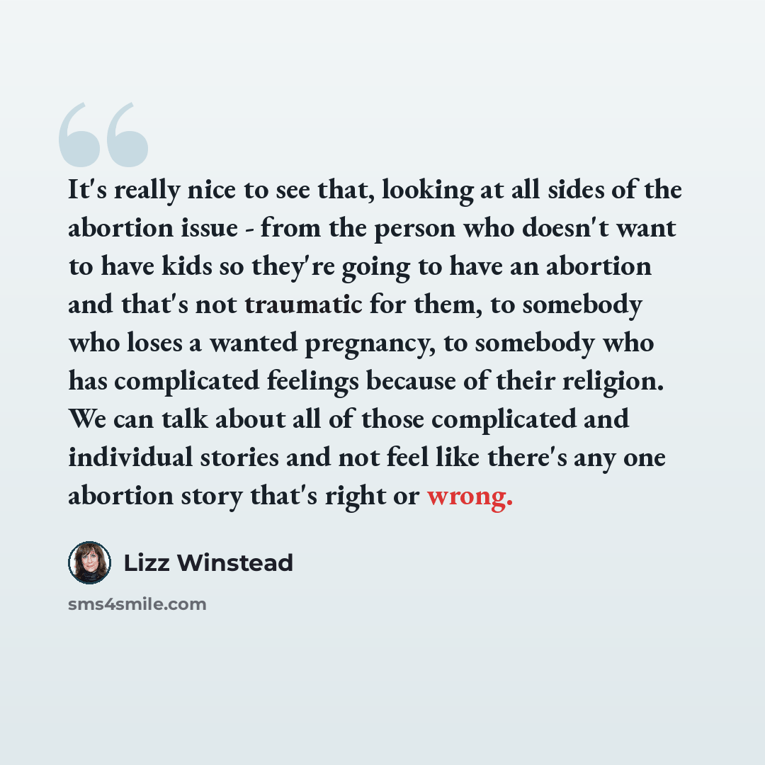 “It's really nice to see that, looking at all sides of the abortion issue - from the person who doesn't want to have kids so they're going to have an abortion and that's not traumatic for them, to somebody who loses a wanted pregnancy, to somebody who has complicated feelings because of their…” quote by Lizz Winstead