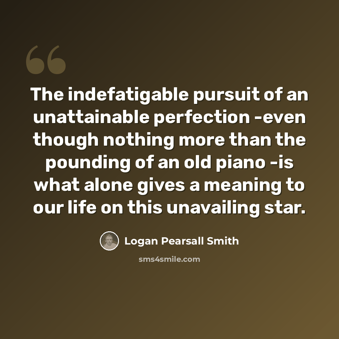 “The indefatigable pursuit of an unattainable perfection -even though nothing more than the pounding of an old piano -is what alone gives a meaning to our life on this unavailing star.” quote by Logan Pearsall Smith
