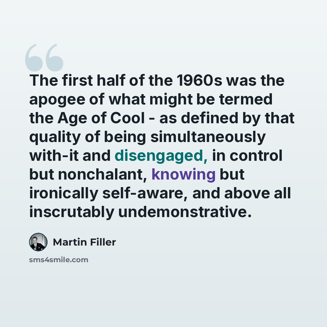 “The first half of the 1960s was the apogee of what might be termed the Age of Cool - as defined by that quality of being simultaneously with-it and disengaged, in control but nonchalant, knowing but ironically self-aware, and above all inscrutably undemonstrative.” quote by Martin Filler