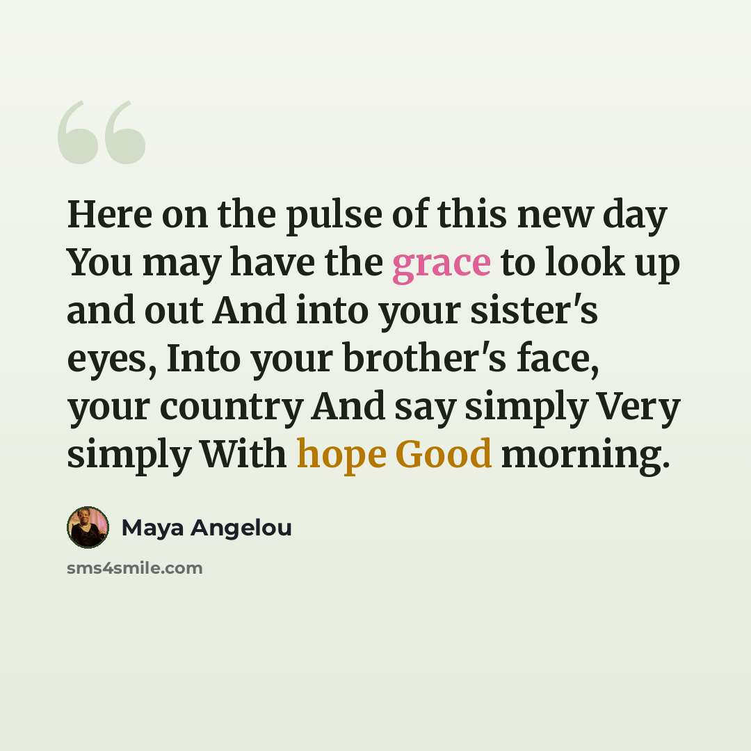 “Here on the pulse of this new day You may have the grace to look up and out And into your sister's eyes, Into your brother's face, your country And say simply Very simply With hope Good morning.” quote by Maya Angelou