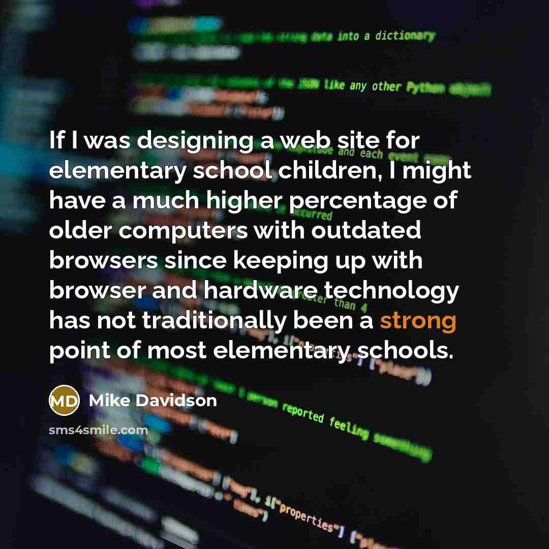 “If I was designing a web site for elementary school children, I might have a much higher percentage of older computers with outdated browsers since keeping up with browser and hardware technology has not traditionally been a strong point of most elementary schools.” quote by Mike Davidson