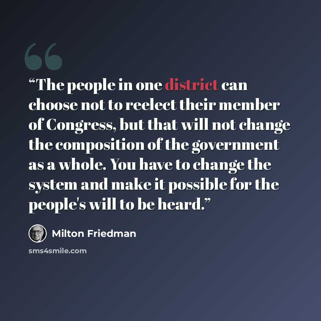 “The people in one district can choose not to reelect their member of Congress, but that will not change the composition of the government as a whole. You have to change the system and make it possible for the people's will to be heard.” quote by Milton Friedman
