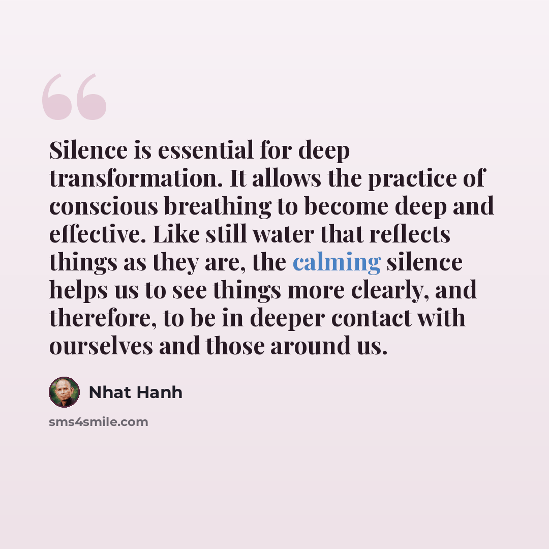 “Silence is essential for deep transformation. It allows the practice of conscious breathing to become deep and effective. Like still water that reflects things as they are, the calming silence helps us to see things more clearly, and therefore, to be in deeper contact with ourselves and those…” quote by Nhat Hanh
