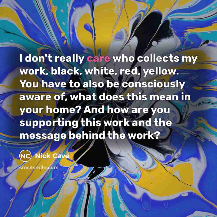 “I don't really care who collects my work, black, white, red, yellow. You have to also be consciously aware of, what does this mean in your home? And how are you supporting this work and the message behind the work?” quote by Nick Cave
