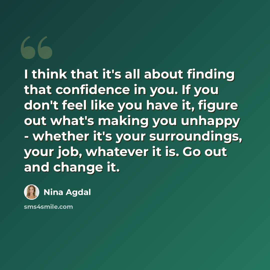 “I think that it's all about finding that confidence in you. If you don't feel like you have it, figure out what's making you unhappy - whether it's your surroundings, your job, whatever it is. Go out and change it.” quote by Nina Agdal