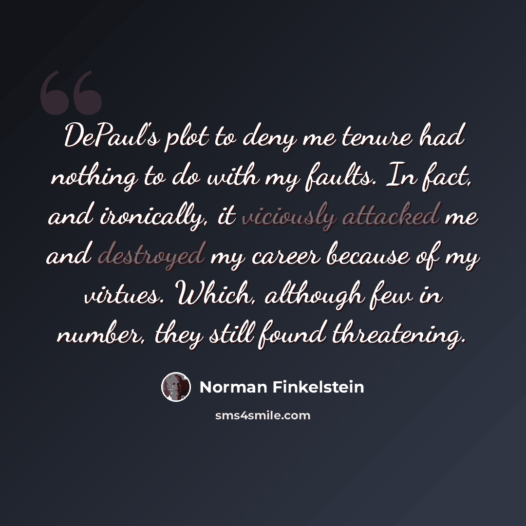 “DePaul's plot to deny me tenure had nothing to do with my faults. In fact, and ironically, it viciously attacked me and destroyed my career because of my virtues. Which, although few in number, they still found threatening.” quote by Norman Finkelstein