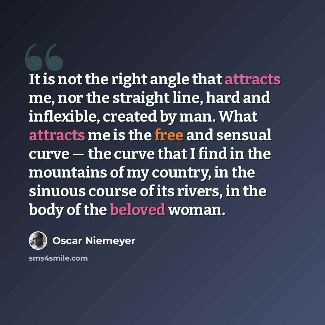 “It is not the right angle that attracts me, nor the straight line, hard and inflexible, created by man. What attracts me is the free and sensual curve — the curve that I find in the mountains of my country, in the sinuous course of its rivers, in the body of the beloved woman.” quote by Oscar Niemeyer