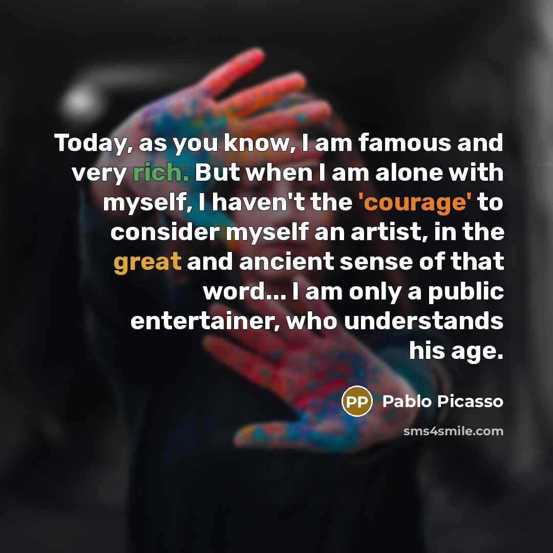 “Today, as you know, I am famous and very rich. But when I am alone with myself, I haven't the 'courage' to consider myself an artist, in the great and ancient sense of that word... I am only a public entertainer, who understands his age.” quote by Pablo Picasso