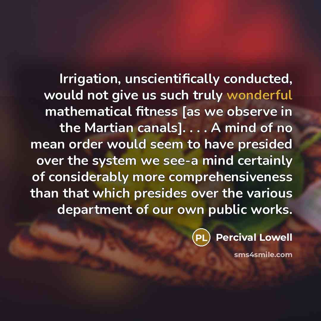 “Irrigation, unscientifically conducted, would not give us such truly wonderful mathematical fitness [as we observe in the Martian canals]. . . . A mind of no mean order would seem to have presided over the system we see-a mind certainly of considerably more comprehensiveness than that which…” quote by Percival Lowell
