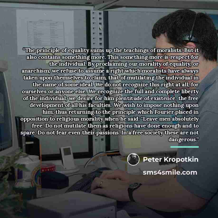 “The principle of equality sums up the teachings of moralists. But it also contains something more. This something more is respect for the individual. By proclaiming our morality of equality, or anarchism, we refuse to assume a right which moralists have always taken upon themselves to claim, that…” quote by Peter Kropotkin