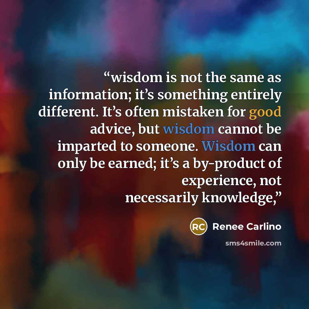 “wisdom is not the same as information; it’s something entirely different. It’s often mistaken for good advice, but wisdom cannot be imparted to someone. Wisdom can only be earned; it’s a by-product of experience, not necessarily knowledge,” quote by Renee Carlino