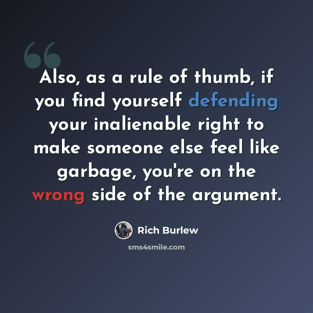 “Also, as a rule of thumb, if you find yourself defending your inalienable right to make someone else feel like garbage, you're on the wrong side of the argument.” quote by Rich Burlew