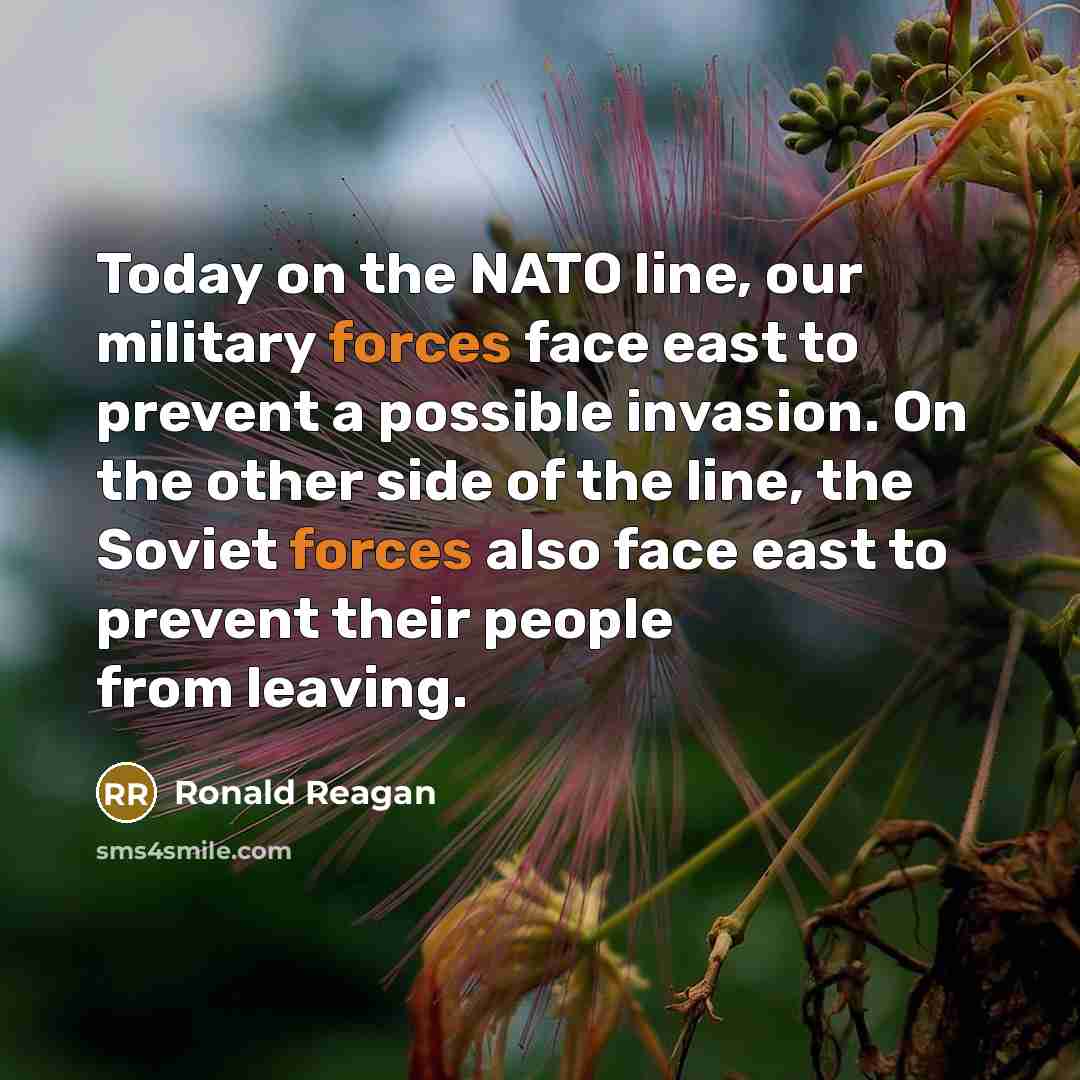 “Today on the NATO line, our military forces face east to prevent a possible invasion. On the other side of the line, the Soviet forces also face east to prevent their people from leaving.” quote by Ronald Reagan