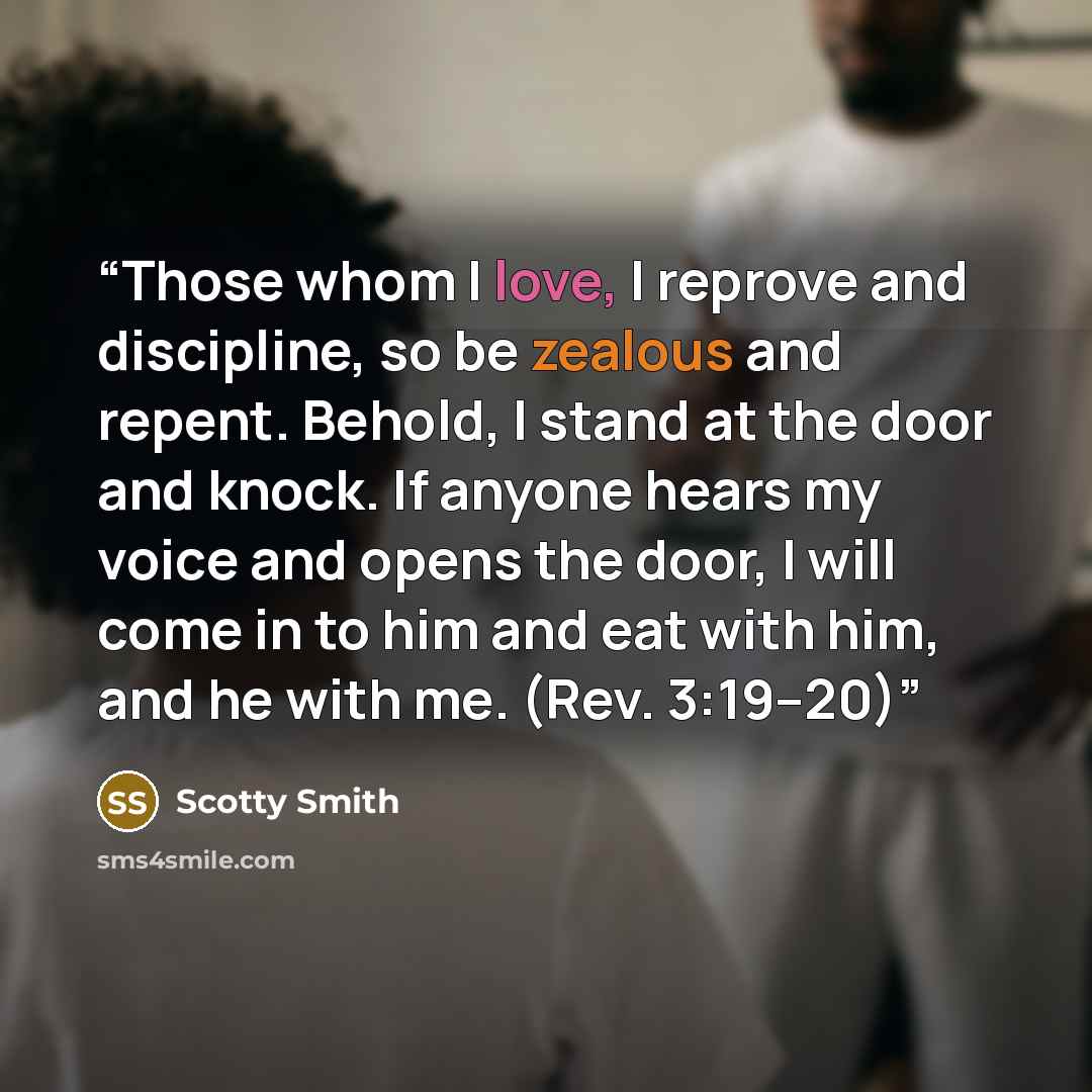 “Those whom I love, I reprove and discipline, so be zealous and repent. Behold, I stand at the door and knock. If anyone hears my voice and opens the door, I will come in to him and eat with him, and he with me. (Rev. 3:19–20)” quote by Scotty Smith