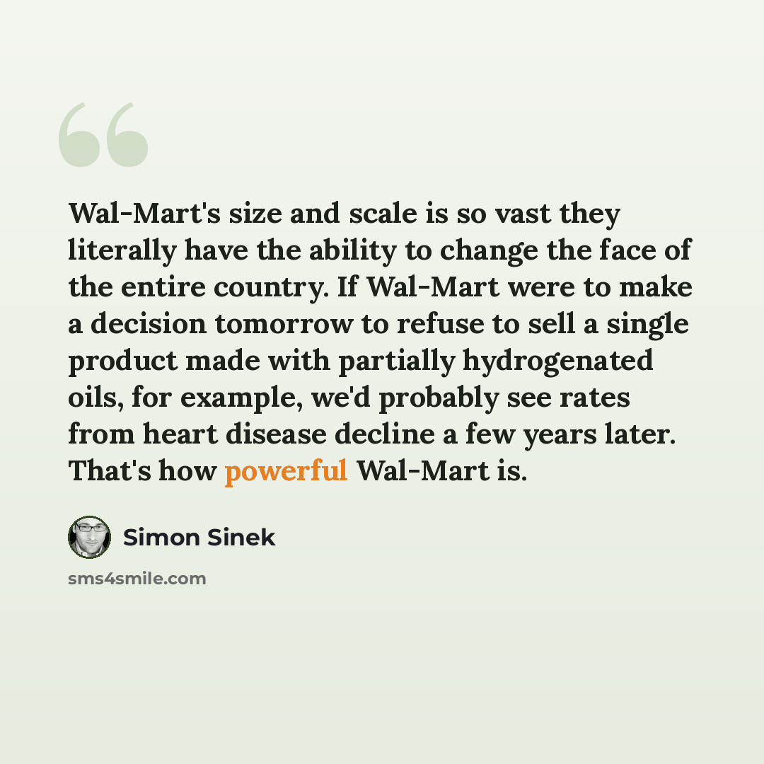 “Wal-Mart's size and scale is so vast they literally have the ability to change the face of the entire country. If Wal-Mart were to make a decision tomorrow to refuse to sell a single product made with partially hydrogenated oils, for example, we'd probably see rates from heart disease decline a…” quote by Simon Sinek