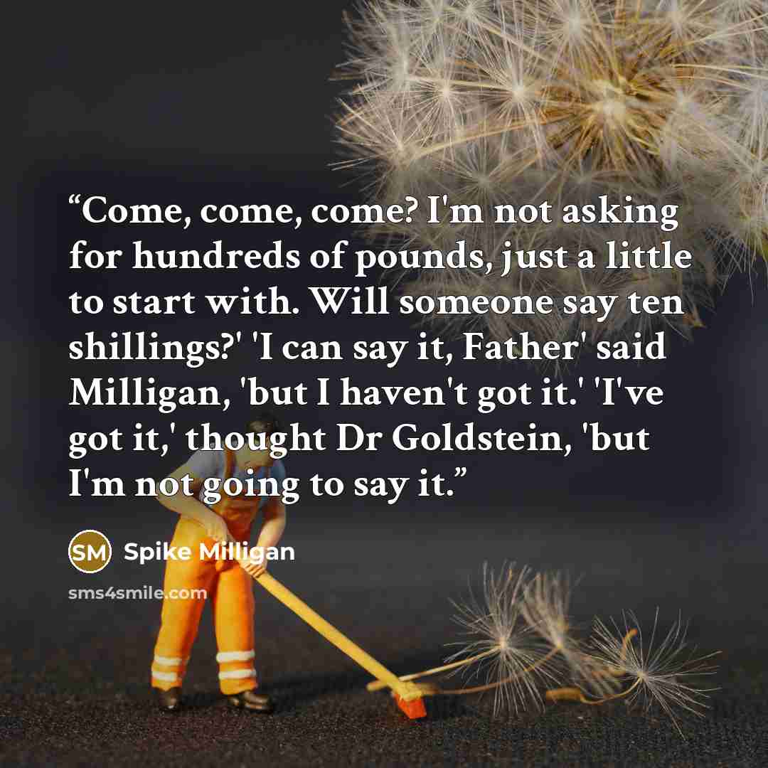 “Come, come, come? I'm not asking for hundreds of pounds, just a little to start with. Will someone say ten shillings?' 'I can say it, Father' said Milligan, 'but I haven't got it.' 'I've got it,' thought Dr Goldstein, 'but I'm not going to say it.” quote by Spike Milligan