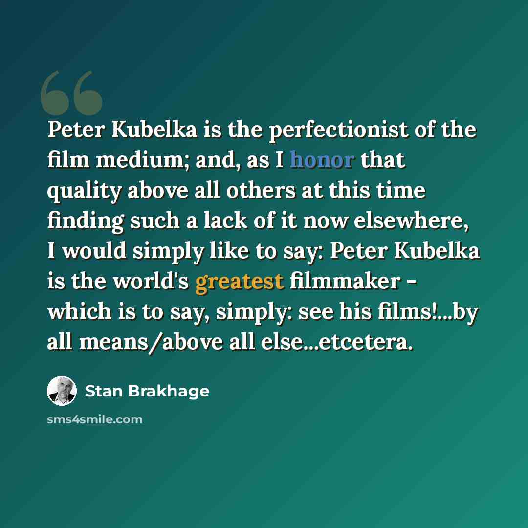 “Peter Kubelka is the perfectionist of the film medium; and, as I honor that quality above all others at this time finding such a lack of it now elsewhere, I would simply like to say: Peter Kubelka is the world's greatest filmmaker - which is to say, simply: see his films!...by all means/above all…” quote by Stan Brakhage